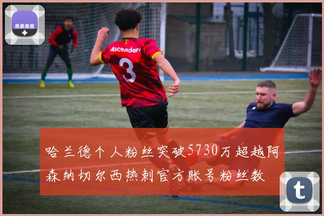 哈兰德个人粉丝突破5730万超越阿森纳切尔西热刺官方账号粉丝数