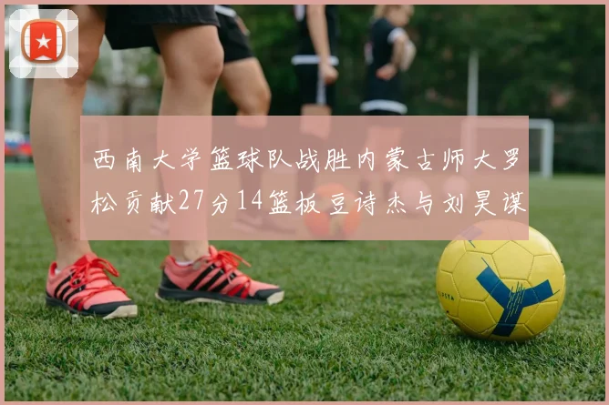 西南大学篮球队战胜内蒙古师大罗松贡献27分14篮板豆诗杰与刘昊谋表现出色