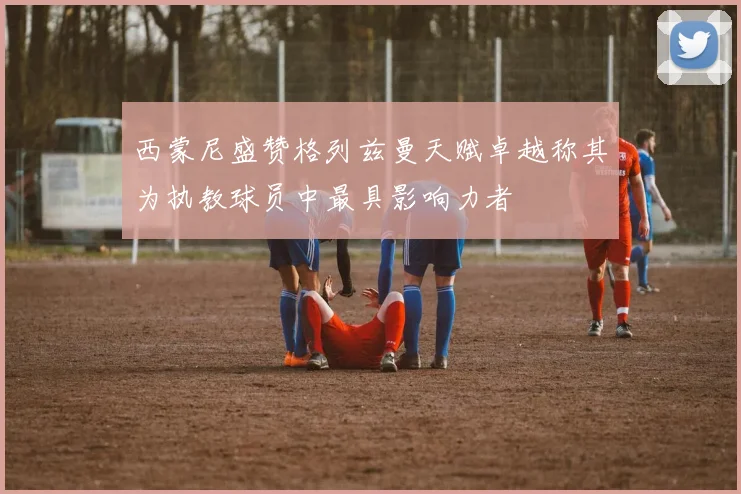 西蒙尼盛赞格列兹曼天赋卓越称其为执教球员中最具影响力者