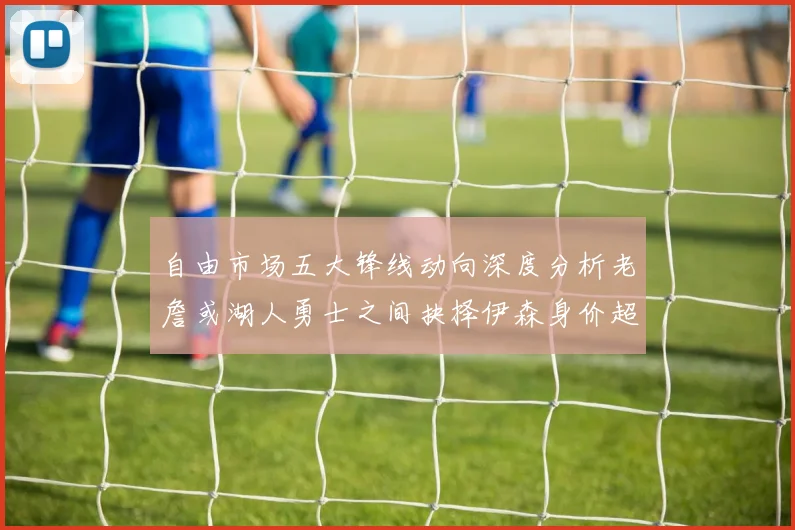 自由市场五大锋线动向深度分析老詹或湖人勇士之间抉择伊森身价超2000万