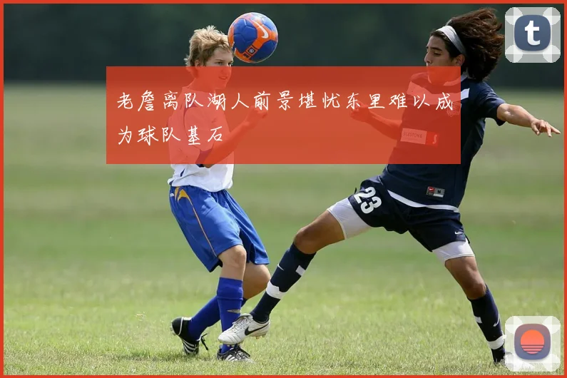 老詹离队湖人前景堪忧东里难以成为球队基石