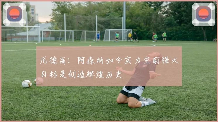 厄德高：阿森纳如今实力空前强大目标是创造辉煌历史