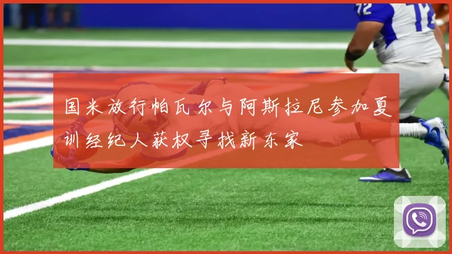 国米放行帕瓦尔与阿斯拉尼参加夏训经纪人获权寻找新东家