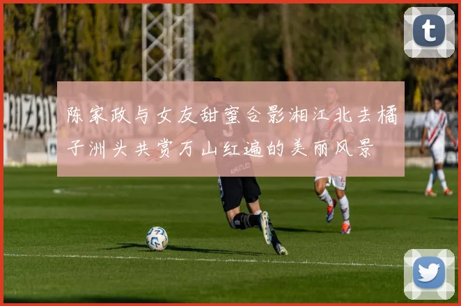 陈家政与女友甜蜜合影湘江北去橘子洲头共赏万山红遍的美丽风景