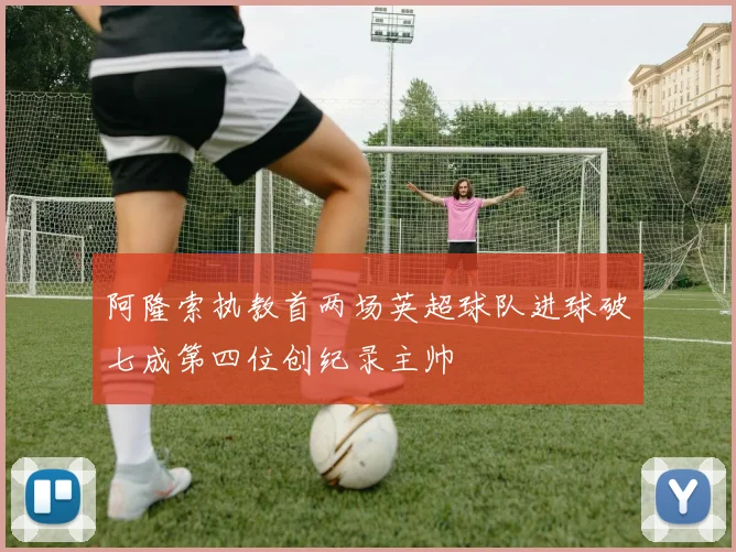 阿隆索执教首两场英超球队进球破七成第四位创纪录主帅