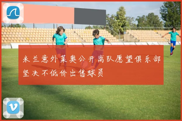 米兰意外莱奥公开离队愿望俱乐部坚决不低价出售球员