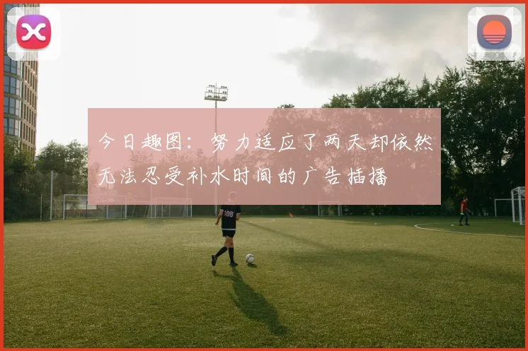 今日趣图：努力适应了两天却依然无法忍受补水时间的广告插播