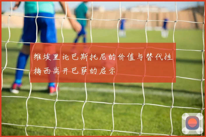 维埃里论巴斯托尼的价值与替代性梅西离开巴萨的启示