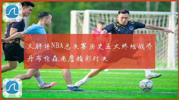 文胖评NBA总决赛历史五大终结战乔丹布伦森老詹精彩对决