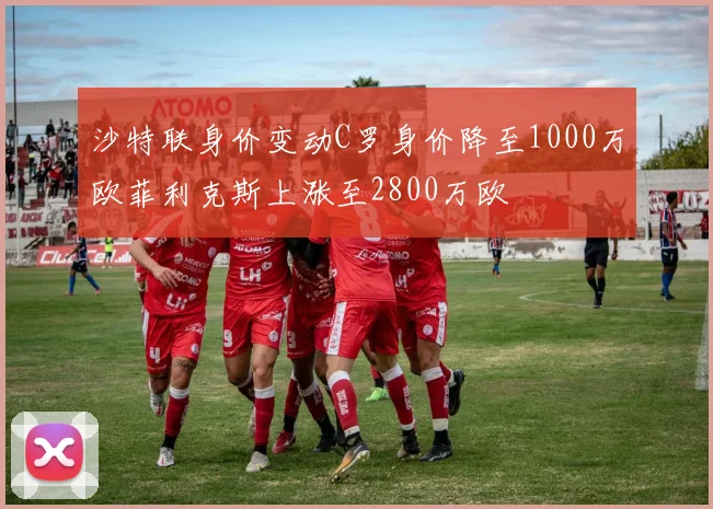 沙特联身价变动C罗身价降至1000万欧菲利克斯上涨至2800万欧