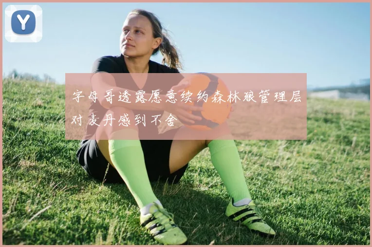 字母哥透露愿意续约森林狼管理层对麦丹感到不舍