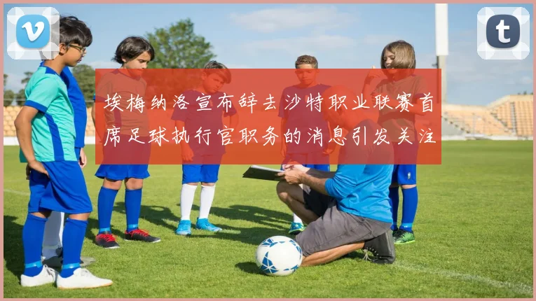 埃梅纳洛宣布辞去沙特职业联赛首席足球执行官职务的消息引发关注