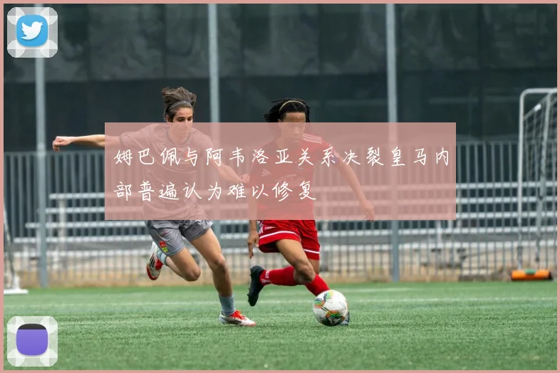 姆巴佩与阿韦洛亚关系决裂皇马内部普遍认为难以修复