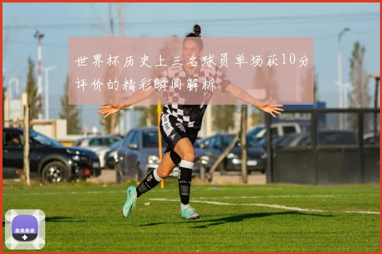 世界杯历史上三名球员单场获10分评价的精彩瞬间解析