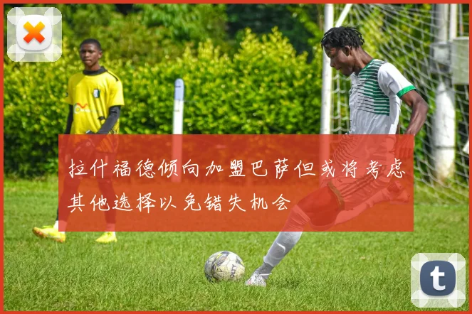 拉什福德倾向加盟巴萨但或将考虑其他选择以免错失机会