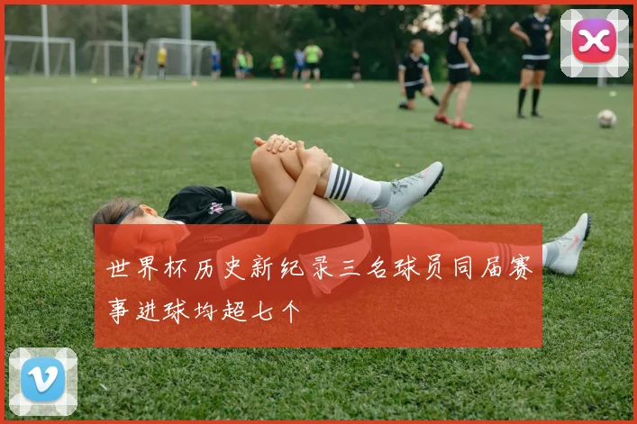 世界杯历史新纪录三名球员同届赛事进球均超七个