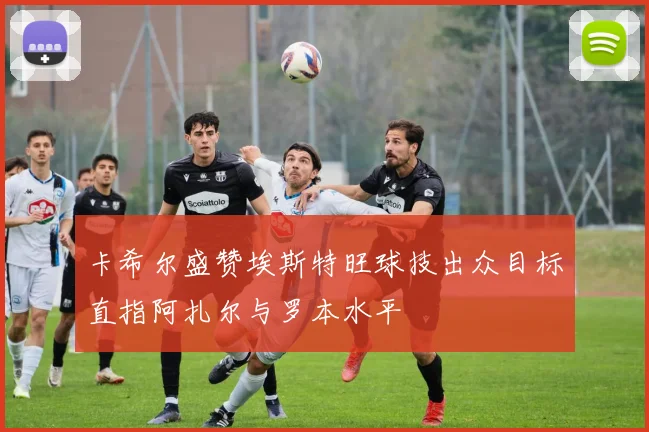 卡希尔盛赞埃斯特旺球技出众目标直指阿扎尔与罗本水平