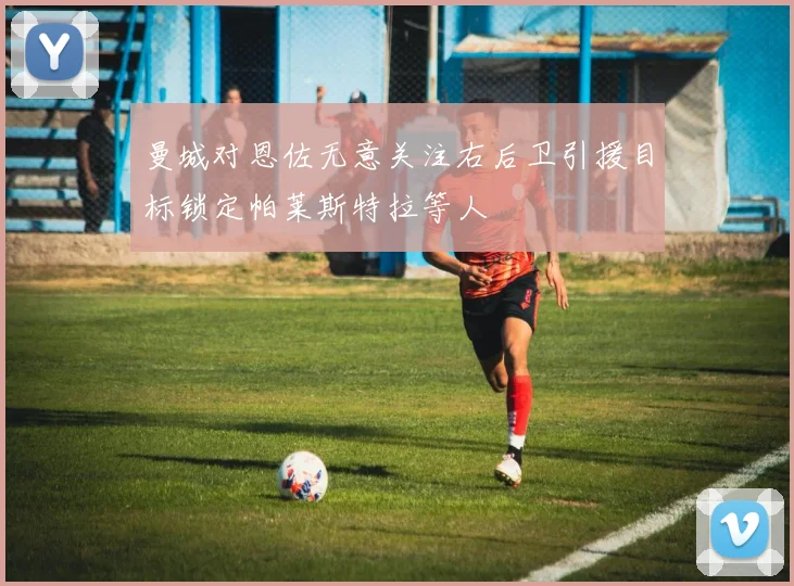 曼城对恩佐无意关注右后卫引援目标锁定帕莱斯特拉等人
