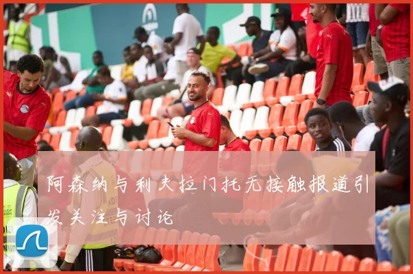 阿森纳与利夫拉门托无接触报道引发关注与讨论