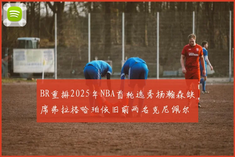 BR重排2025年NBA首轮选秀杨瀚森缺席弗拉格哈珀依旧前两名克尼佩尔锁定探花位