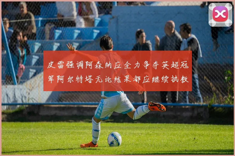 皮雷强调阿森纳应全力争夺英超冠军阿尔特塔无论结果都应继续执教