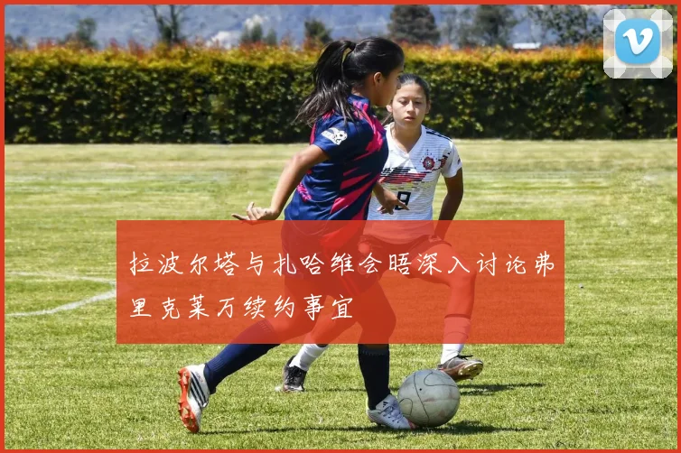 拉波尔塔与扎哈维会晤深入讨论弗里克莱万续约事宜