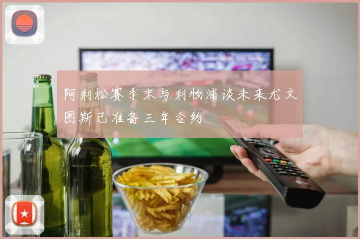阿利松赛季末与利物浦谈未来尤文图斯已准备三年合约